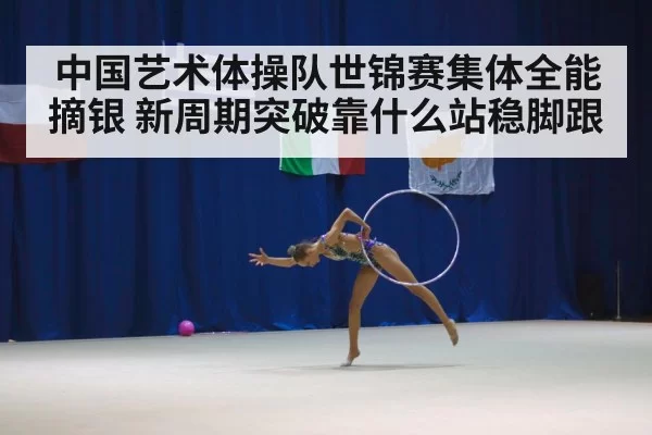 中国艺术体操队世锦赛集体全能摘银 新周期突破靠什么站稳脚跟