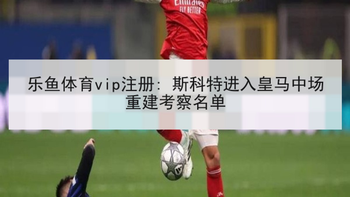 乐鱼体育vip注册: 斯科特进入皇马中场重建考察名单