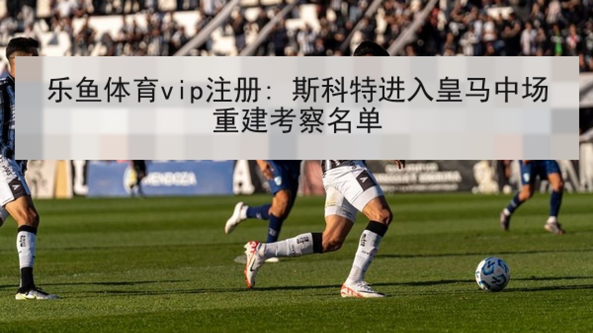 乐鱼体育vip注册: 斯科特进入皇马中场重建考察名单